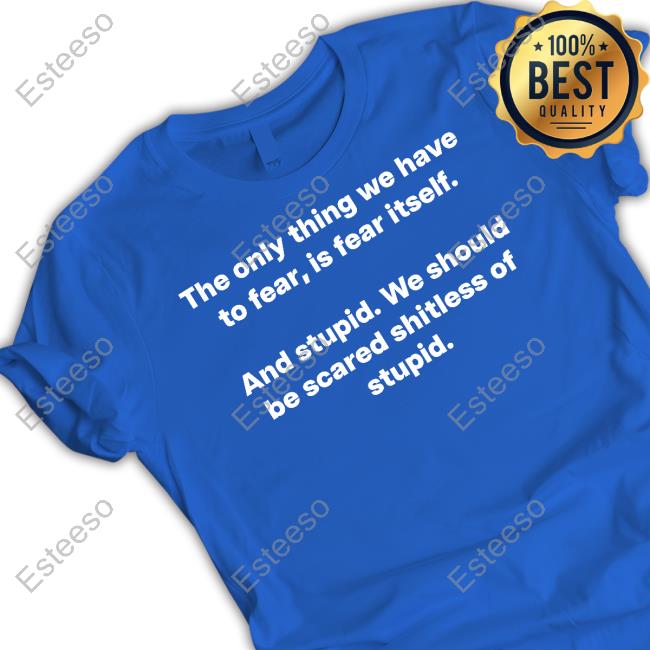 The Only Thing We Have To Fear, Is Fear Itself And Stupid We Should Be Scared Shitless Of Stupid Shirts